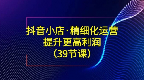 【副业8917期】抖音小店·精细化运营：提升·更高利润（39节课）缩略图